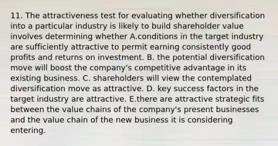 11. The attractiveness test for evaluating whether diversification into a particular industry is likely to build shareholder value involves determining whether A.conditions in the target industry are sufficiently attractive to permit earning consistently good profits and returns on investment. B. the potential diversification move will boost the company's competitive advantage in its existing business. C. shareholders will view the contemplated diversification move as attractive. D. key success factors in the target industry are attractive. E.there are attractive strategic fits between the value chains of the company's present businesses and the value chain of the new business it is considering entering.