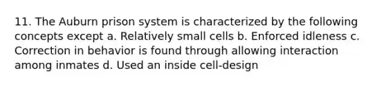 11. The Auburn prison system is characterized by the following concepts except a. Relatively small cells b. Enforced idleness c. Correction in behavior is found through allowing interaction among inmates d. Used an inside cell-design