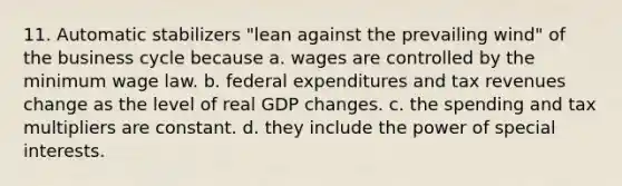 11. Automatic stabilizers "lean against the prevailing wind" of the business cycle because a. wages are controlled by the minimum wage law. b. federal expenditures and tax revenues change as the level of real GDP changes. c. the spending and tax multipliers are constant. d. they include the power of special interests.