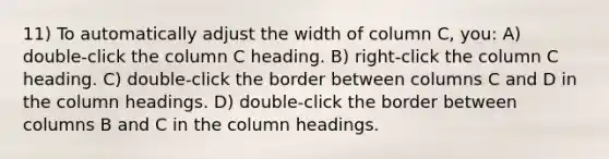 11) To automatically adjust the width of column C, you: A) double-click the column C heading. B) right-click the column C heading. C) double-click the border between columns C and D in the column headings. D) double-click the border between columns B and C in the column headings.