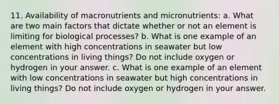 11. Availability of macronutrients and micronutrients: a. What are two main factors that dictate whether or not an element is limiting for biological processes? b. What is one example of an element with high concentrations in seawater but low concentrations in living things? Do not include oxygen or hydrogen in your answer. c. What is one example of an element with low concentrations in seawater but high concentrations in living things? Do not include oxygen or hydrogen in your answer.