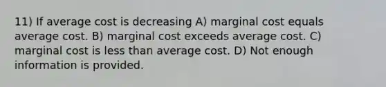 11) If average cost is decreasing A) marginal cost equals average cost. B) marginal cost exceeds average cost. C) marginal cost is <a href='https://www.questionai.com/knowledge/k7BtlYpAMX-less-than' class='anchor-knowledge'>less than</a> average cost. D) Not enough information is provided.