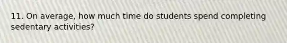 11. On average, how much time do students spend completing sedentary activities?