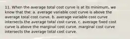 11. When the average total cost curve is at its minimum, we know that the: a. average variable cost curve is above the average total cost curve. b. average variable cost curve intersects the average total cost curve. c. average fixed cost curve is above the marginal cost curve. marginal cost curve intersects the average total cost curve.