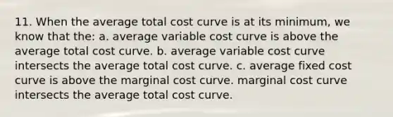 11. When the average total cost curve is at its minimum, we know that the: a. average variable cost curve is above the average total cost curve. b. average variable cost curve intersects the average total cost curve. c. average fixed cost curve is above the marginal cost curve. marginal cost curve intersects the average total cost curve.