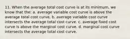 11. When the average total cost curve is at its minimum, we know that the: a. average variable cost curve is above the average total cost curve. b. average variable cost curve intersects the average total cost curve. c. average fixed cost curve is above the marginal cost curve. d. marginal cost curve intersects the average total cost curve.