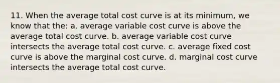 11. When the average total cost curve is at its minimum, we know that the: a. average variable cost curve is above the average total cost curve. b. average variable cost curve intersects the average total cost curve. c. average fixed cost curve is above the marginal cost curve. d. marginal cost curve intersects the average total cost curve.