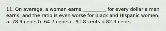 11. On average, a woman earns __________ for every dollar a man earns, and the ratio is even worse for Black and Hispanic women. a. 78.9 cents b. 64.7 cents c. 91.8 cents d.82.3 cents