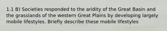 1.1 B) Societies responded to the aridity of the Great Basin and the grasslands of the western Great Plains by developing largely mobile lifestyles. Briefly describe these mobile lifestyles