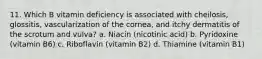 11. Which B vitamin deficiency is associated with cheilosis, glossitis, vascularization of the cornea, and itchy dermatitis of the scrotum and vulva? a. Niacin (nicotinic acid) b. Pyridoxine (vitamin B6) c. Riboflavin (vitamin B2) d. Thiamine (vitamin B1)