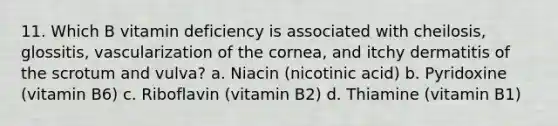 11. Which B vitamin deficiency is associated with cheilosis, glossitis, vascularization of the cornea, and itchy dermatitis of the scrotum and vulva? a. Niacin (nicotinic acid) b. Pyridoxine (vitamin B6) c. Riboflavin (vitamin B2) d. Thiamine (vitamin B1)