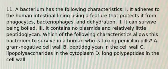 11. A bacterium has the following characteristics: I. It adheres to the human intestinal lining using a feature that protects it from phagocytes, bacteriophages, and dehydration. II. It can survive being boiled. III. It contains no plasmids and relatively little peptidoglycan. Which of the following characteristics allows this bacterium to survive in a human who is taking penicillin pills? A. gram-negative cell wall B. peptidoglycan in the cell wall C. lipopolysaccharides in the cytoplasm D. long polypeptides in the cell wall