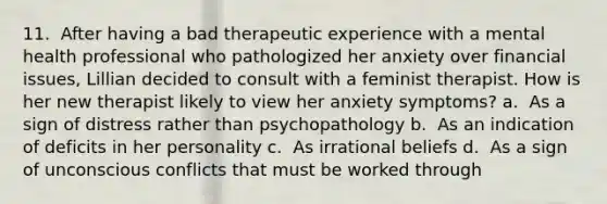 11. ​ After having a bad therapeutic experience with a mental health professional who pathologized her anxiety over financial issues, Lillian decided to consult with a feminist therapist. How is her new therapist likely to view her anxiety symptoms? a. ​ As a sign of distress rather than psychopathology b. ​ As an indication of deficits in her personality c. ​ As irrational beliefs d. ​ As a sign of unconscious conflicts that must be worked through