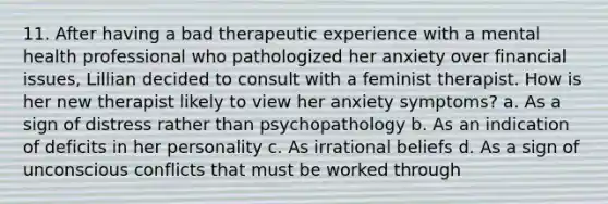 11. ​After having a bad therapeutic experience with a mental health professional who pathologized her anxiety over financial issues, Lillian decided to consult with a feminist therapist. How is her new therapist likely to view her anxiety symptoms? a. ​As a sign of distress rather than psychopathology b. ​As an indication of deficits in her personality c. ​As irrational beliefs d. ​As a sign of unconscious conflicts that must be worked through