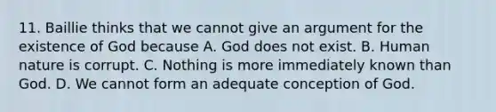 11. Baillie thinks that we cannot give an argument for the existence of God because A. God does not exist. B. Human nature is corrupt. C. Nothing is more immediately known than God. D. We cannot form an adequate conception of God.