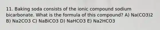 11. Baking soda consists of the ionic compound sodium bicarbonate. What is the formula of this compound? A) Na(CO3)2 B) Na2CO3 C) NaBiCO3 D) NaHCO3 E) Na2HCO3