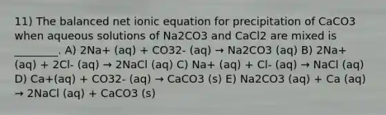 11) The balanced net ionic equation for precipitation of CaCO3 when aqueous solutions of Na2CO3 and CaCl2 are mixed is ________. A) 2Na+ (aq) + CO32- (aq) → Na2CO3 (aq) B) 2Na+ (aq) + 2Cl- (aq) → 2NaCl (aq) C) Na+ (aq) + Cl- (aq) → NaCl (aq) D) Ca+(aq) + CO32- (aq) → CaCO3 (s) E) Na2CO3 (aq) + Ca (aq) → 2NaCl (aq) + CaCO3 (s)