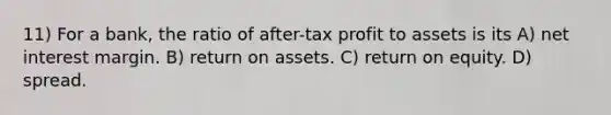 11) For a bank, the ratio of after-tax profit to assets is its A) net interest margin. B) return on assets. C) return on equity. D) spread.