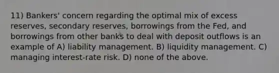 11) Bankers' concern regarding the optimal mix of excess reserves, secondary reserves, borrowings from the Fed, and borrowings from other banks to deal with deposit outflows is an example of A) liability management. B) liquidity management. C) managing interest-rate risk. D) none of the above.