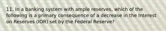 11. In a banking system with ample reserves, which of the following is a primary consequence of a decrease in the Interest on Reserves (IOR) set by the Federal Reserve?