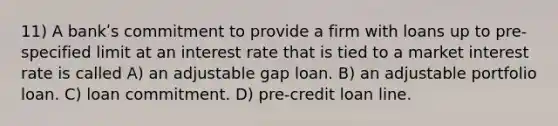 11) A bankʹs commitment to provide a firm with loans up to pre-specified limit at an interest rate that is tied to a market interest rate is called A) an adjustable gap loan. B) an adjustable portfolio loan. C) loan commitment. D) pre-credit loan line.