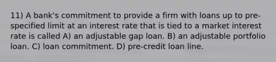 11) A bank's commitment to provide a firm with loans up to pre-specified limit at an interest rate that is tied to a market interest rate is called A) an adjustable gap loan. B) an adjustable portfolio loan. C) loan commitment. D) pre-credit loan line.