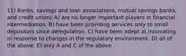 11) Banks, savings and loan associations, mutual savings banks, and credit unions A) are no longer important players in financial intermediation. B) have been providing services only to small depositors since deregulation. C) have been adept at innovating in response to changes in the regulatory environment. D) all of the above. E) only A and C of the above