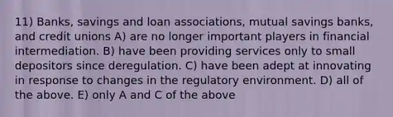 11) Banks, savings and loan associations, mutual savings banks, and credit unions A) are no longer important players in financial intermediation. B) have been providing services only to small depositors since deregulation. C) have been adept at innovating in response to changes in the regulatory environment. D) all of the above. E) only A and C of the above