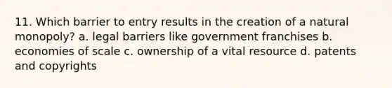 11. Which barrier to entry results in the creation of a natural monopoly? a. legal barriers like government franchises b. economies of scale c. ownership of a vital resource d. patents and copyrights