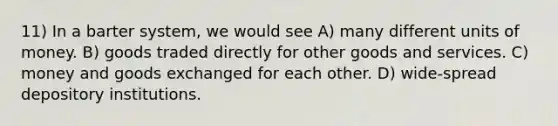 11) In a barter system, we would see A) many different units of money. B) goods traded directly for other goods and services. C) money and goods exchanged for each other. D) wide-spread depository institutions.