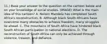 11.) Base your answer to the question on the cartoon below and on your knowledge of social studies. (IMAGE) What is the main idea of this cartoon? A. Nelson Mandela has completed South Africa's reconstruction. B. Although black South Africans have overcome many obstacles to achieve freedom, many struggles lie ahead. C. The mountains of South Africa have hindered black South African participation in national elections. D. The reconstruction of South Africa can only be achieved through violence, treason, and defiance.