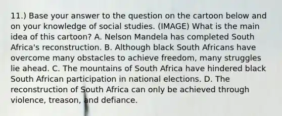 11.) Base your answer to the question on the cartoon below and on your knowledge of social studies. (IMAGE) What is the main idea of this cartoon? A. Nelson Mandela has completed South Africa's reconstruction. B. Although black South Africans have overcome many obstacles to achieve freedom, many struggles lie ahead. C. The mountains of South Africa have hindered black South African participation in national elections. D. The reconstruction of South Africa can only be achieved through violence, treason, and defiance.