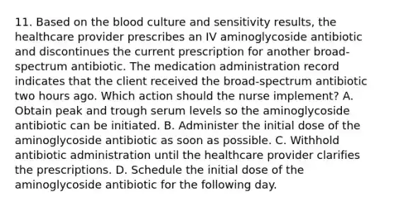 11. Based on <a href='https://www.questionai.com/knowledge/k7oXMfj7lk-the-blood' class='anchor-knowledge'>the blood</a> culture and sensitivity results, the healthcare provider prescribes an IV aminoglycoside antibiotic and discontinues the current prescription for another broad-spectrum antibiotic. The medication administration record indicates that the client received the broad-spectrum antibiotic two hours ago. Which action should the nurse implement? A. Obtain peak and trough serum levels so the aminoglycoside antibiotic can be initiated. B. Administer the initial dose of the aminoglycoside antibiotic as soon as possible. C. Withhold antibiotic administration until the healthcare provider clarifies the prescriptions. D. Schedule the initial dose of the aminoglycoside antibiotic for the following day.