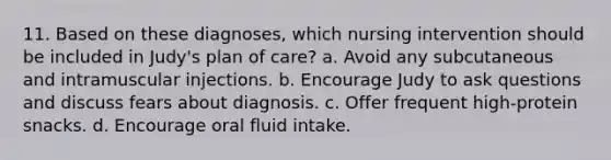 11. Based on these diagnoses, which nursing intervention should be included in Judy's plan of care? a. Avoid any subcutaneous and intramuscular injections. b. Encourage Judy to ask questions and discuss fears about diagnosis. c. Offer frequent high-protein snacks. d. Encourage oral fluid intake.