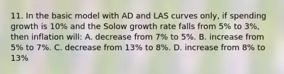 11. In the basic model with AD and LAS curves only, if spending growth is 10% and the Solow growth rate falls from 5% to 3%, then inflation will: A. decrease from 7% to 5%. B. increase from 5% to 7%. C. decrease from 13% to 8%. D. increase from 8% to 13%