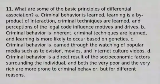 11. What are some of the basic principles of differential association? a. Criminal behavior is learned, learning is a by-product of interaction, criminal techniques are learned, and perceptions of the legal code influence motives and drives. b. Criminal behavior is inherent, criminal techniques are learned, and learning is more likely to occur based on genetics. c. Criminal behavior is learned through the watching of popular media such as television, movies, and Internet culture videos. d. Criminal behavior is a direct result of the socioeconomic factors surrounding the individual, and both the very poor and the very rich are more prone to criminal behavior, but for different reasons.