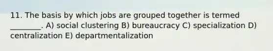 11. The basis by which jobs are grouped together is termed ________. A) social clustering B) bureaucracy C) specialization D) centralization E) departmentalization