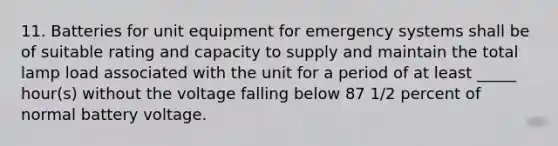 11. Batteries for unit equipment for emergency systems shall be of suitable rating and capacity to supply and maintain the total lamp load associated with the unit for a period of at least _____ hour(s) without the voltage falling below 87 1/2 percent of normal battery voltage.