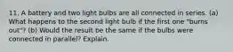 11. A battery and two light bulbs are all connected in series. (a) What happens to the second light bulb if the first one "burns out"? (b) Would the result be the same if the bulbs were connected in parallel? Explain.