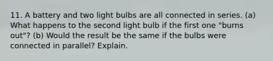 11. A battery and two light bulbs are all connected in series. (a) What happens to the second light bulb if the first one "burns out"? (b) Would the result be the same if the bulbs were connected in parallel? Explain.