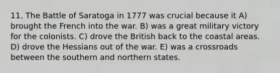 11. The Battle of Saratoga in 1777 was crucial because it A) brought the French into the war. B) was a great military victory for the colonists. C) drove the British back to the coastal areas. D) drove the Hessians out of the war. E) was a crossroads between the southern and northern states.