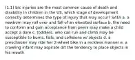 (1.1) b/c injuries are the most common cause of death and disability in children in the US, which stage of development correctly determines the type of injury that may occur? SATA a. a newborn may roll over and fall of an elevated surface b. the need to conform and gain acceptance from peers may make a child accept a dare c. toddlers, who can run and climb may be susceptible to burns, falls, and collisions w/ objects d. a preschooler may ride her 2-wheel bike in a reckless manner e. a crawling infant may aspirate d/t the tendency to place objects in his mouth