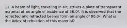 11. A beam of light, traveling in air, strikes a plate of transparent material at an angle of incidence of 56.0º. It is observed that the reflected and refracted beams form an angle of 90.0º. What is the index of refraction of this material?