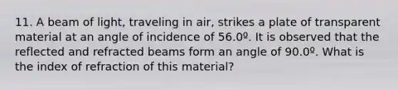 11. A beam of light, traveling in air, strikes a plate of transparent material at an angle of incidence of 56.0º. It is observed that the reflected and refracted beams form an angle of 90.0º. What is the index of refraction of this material?