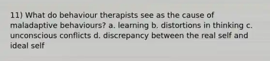 11) What do behaviour therapists see as the cause of maladaptive behaviours? a. learning b. distortions in thinking c. unconscious conflicts d. discrepancy between the real self and ideal self