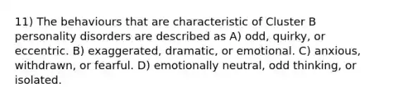 11) The behaviours that are characteristic of Cluster B personality disorders are described as A) odd, quirky, or eccentric. B) exaggerated, dramatic, or emotional. C) anxious, withdrawn, or fearful. D) emotionally neutral, odd thinking, or isolated.