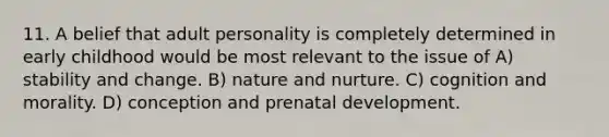 11. A belief that adult personality is completely determined in early childhood would be most relevant to the issue of A) stability and change. B) nature and nurture. C) cognition and morality. D) conception and prenatal development.