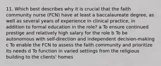 11. Which best describes why it is crucial that the faith community nurse (FCN) have at least a baccalaureate degree, as well as several years of experience in clinical practice, in addition to formal education in the role? a To ensure continued prestige and relatively high salary for the role b To be autonomous with self-direction and independent decision-making c To enable the FCN to assess the faith community and prioritize its needs d To function in varied settings from the religious building to the clients' homes