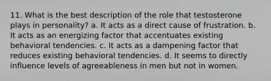 11. What is the best description of the role that testosterone plays in personality? a. It acts as a direct cause of frustration. b. It acts as an energizing factor that accentuates existing behavioral tendencies. c. It acts as a dampening factor that reduces existing behavioral tendencies. d. It seems to directly influence levels of agreeableness in men but not in women.