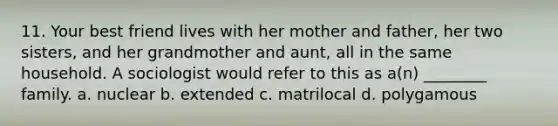 11. Your best friend lives with her mother and father, her two sisters, and her grandmother and aunt, all in the same household. A sociologist would refer to this as a(n) ________ family. a. nuclear b. extended c. matrilocal d. polygamous